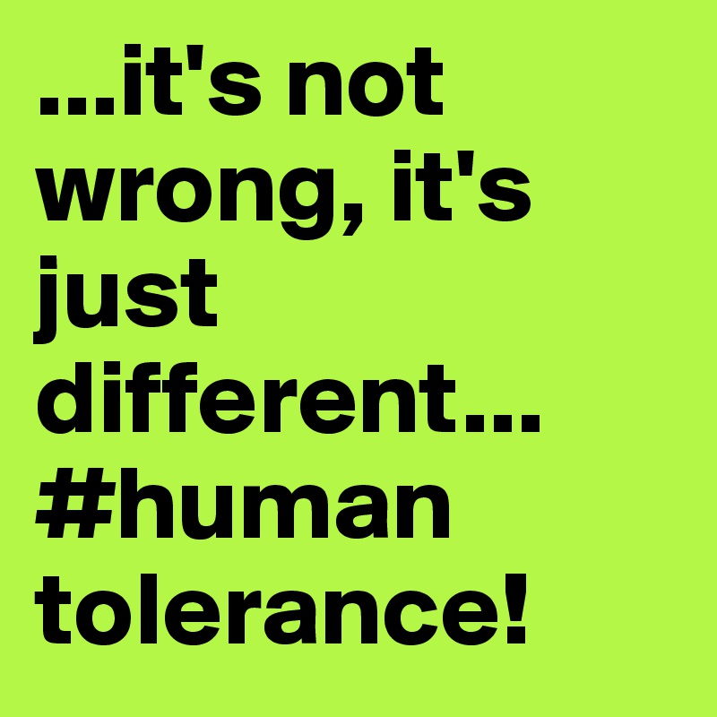 ...it's not wrong, it's just different... #human tolerance!