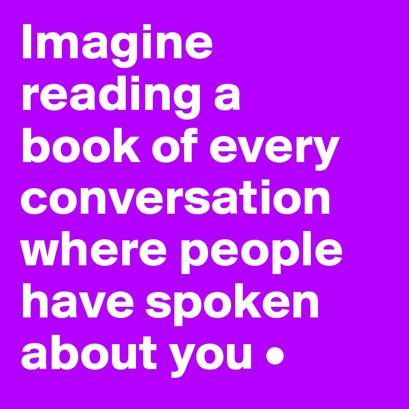 Imagine reading a
book of every conversation where people have spoken about you •