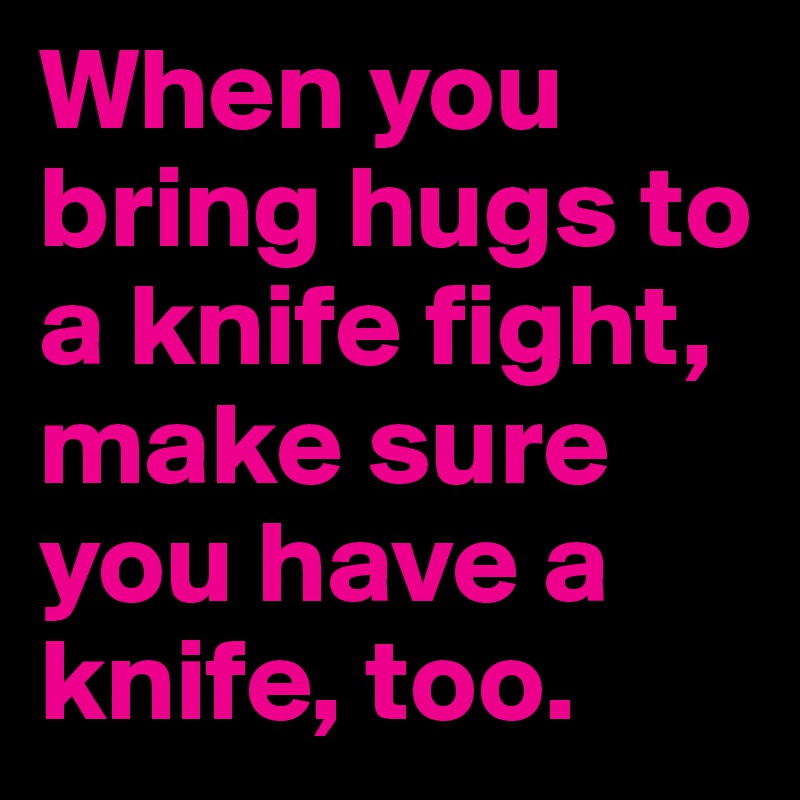 When you bring hugs to a knife fight, make sure you have a knife, too.