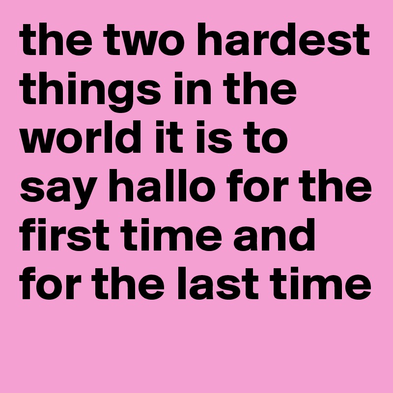 the two hardest things in the world it is to say hallo for the first time and for the last time
