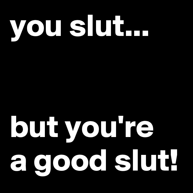 you slut...


but you're a good slut!