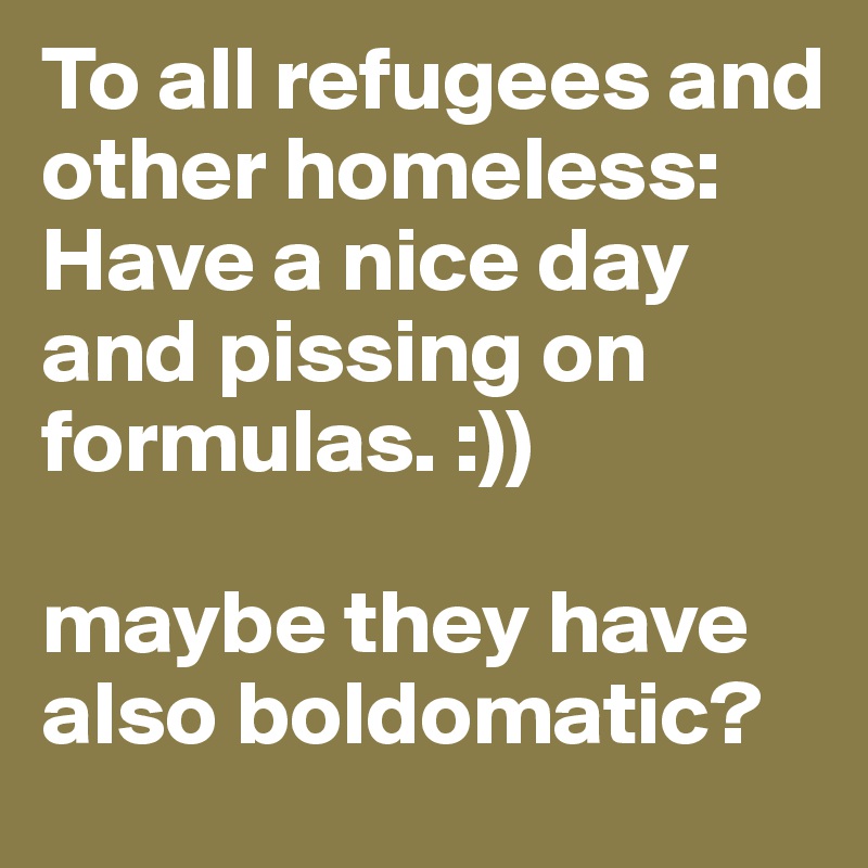 To all refugees and other homeless: Have a nice day and pissing on formulas. :)) 

maybe they have also boldomatic? 
