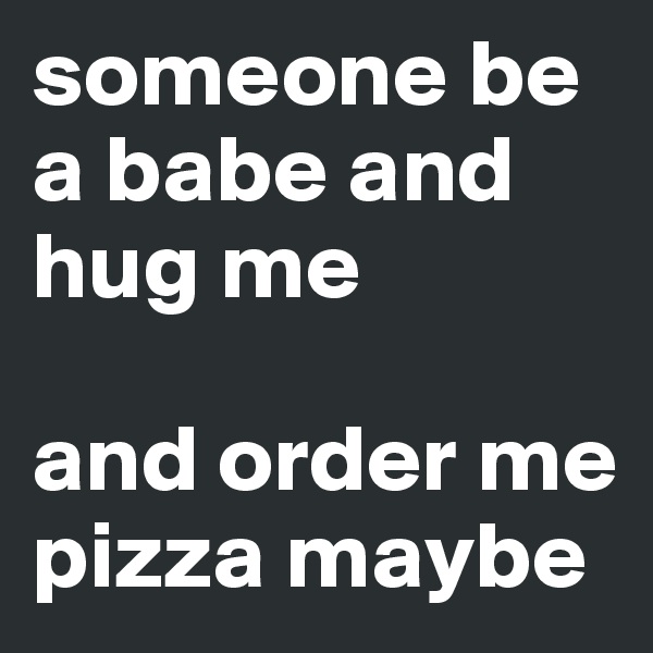 someone be a babe and hug me

and order me pizza maybe