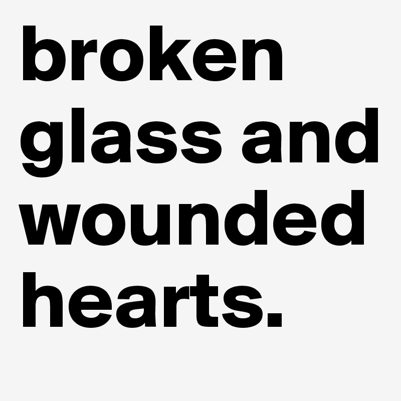 broken glass and wounded hearts.