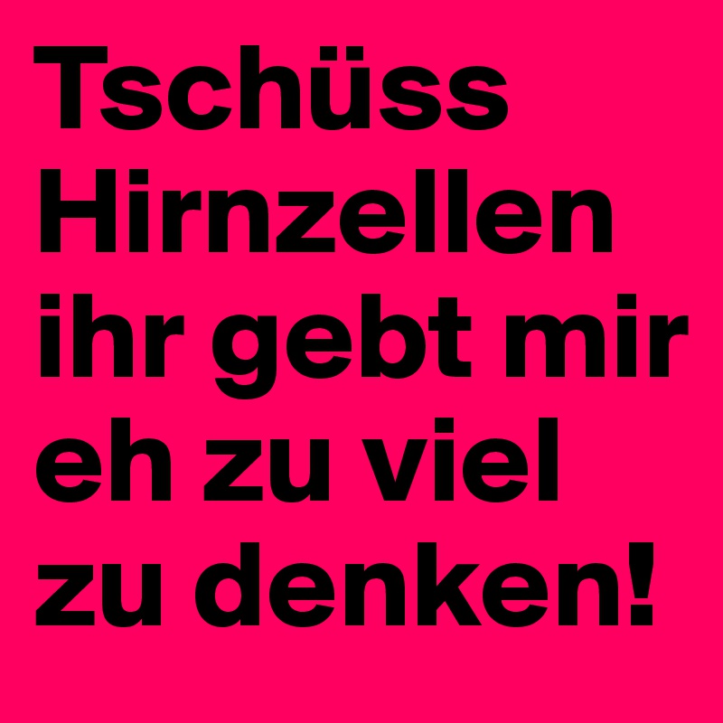 Tschüss Hirnzellen ihr gebt mir eh zu viel zu denken!