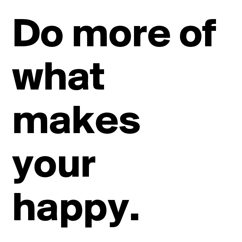Do more of what makes your happy.
