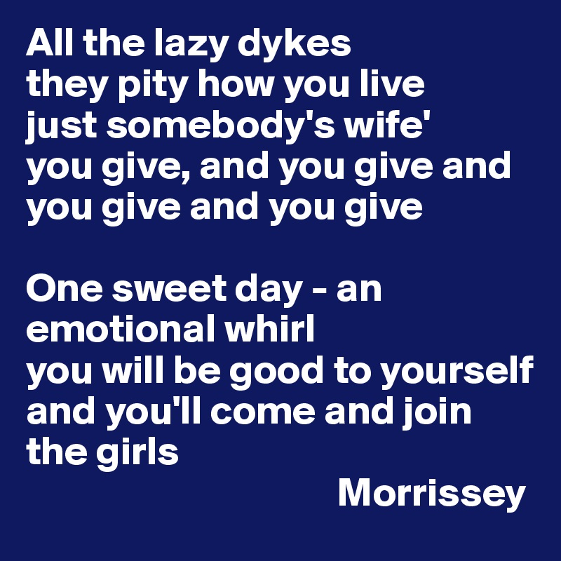 All the lazy dykes
they pity how you live
just somebody's wife'
you give, and you give and you give and you give

One sweet day - an emotional whirl
you will be good to yourself
and you'll come and join the girls
                                      Morrissey