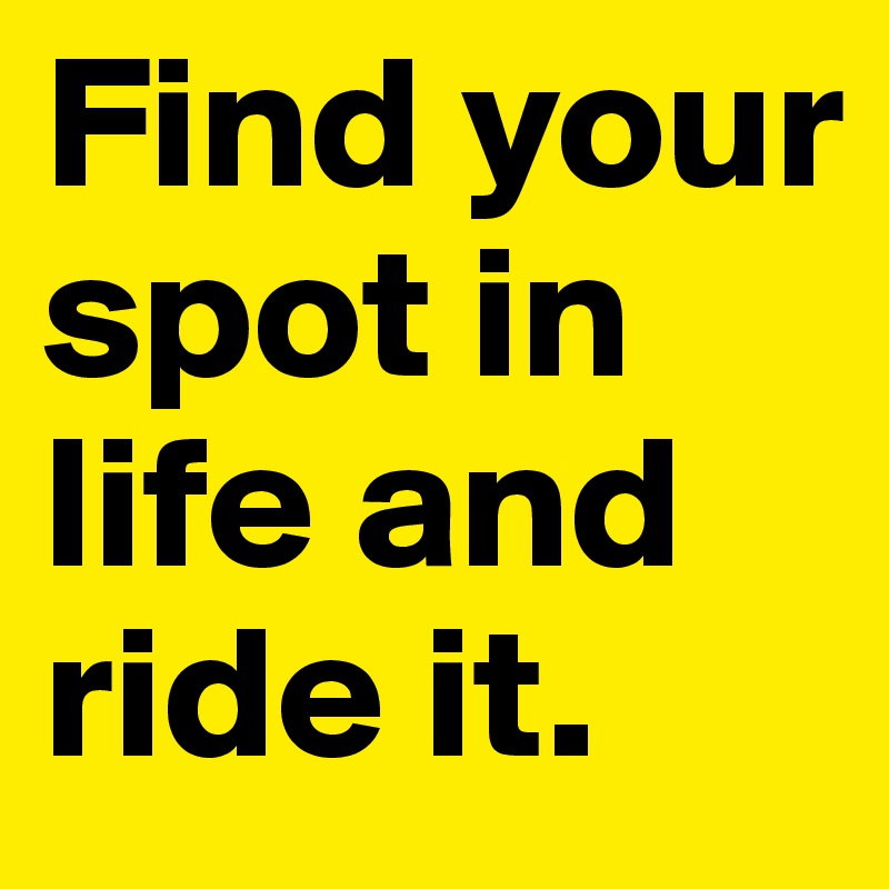 Find your spot in life and ride it. 