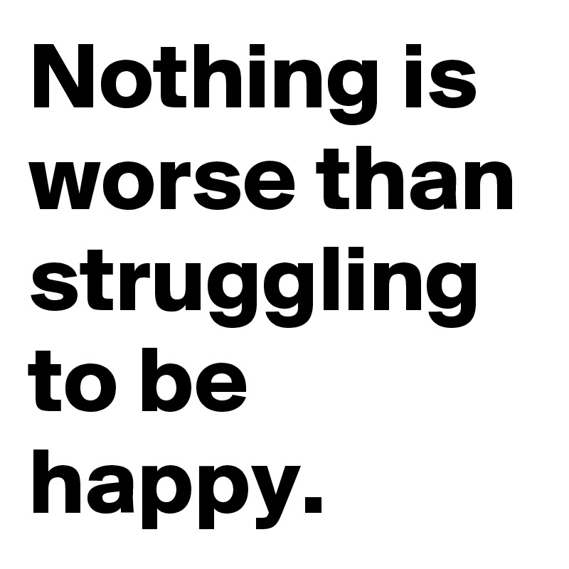 Nothing is worse than struggling to be happy.