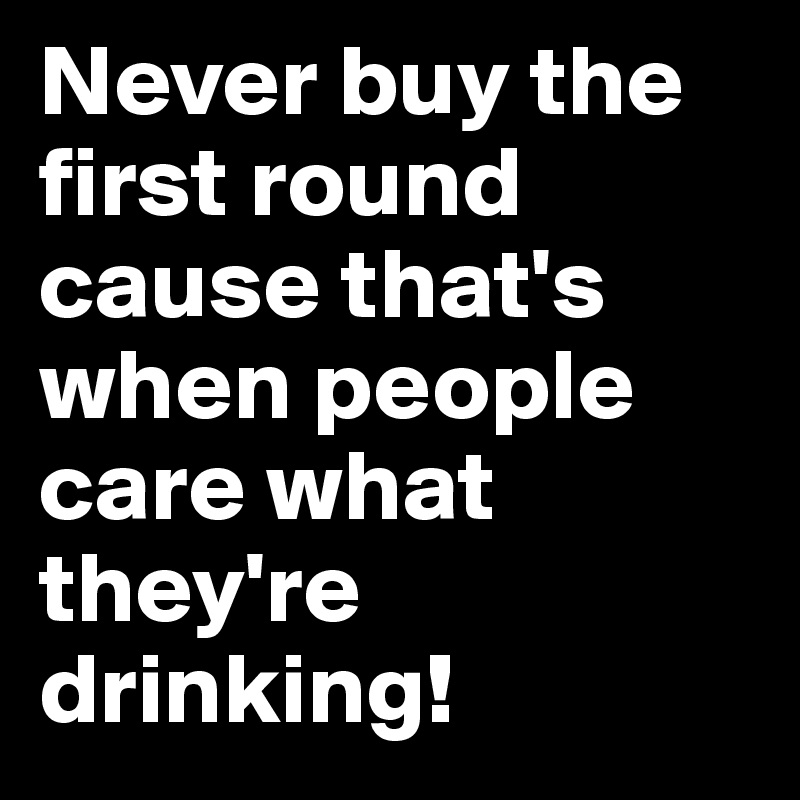 Never buy the first round cause that's when people care what they're drinking!