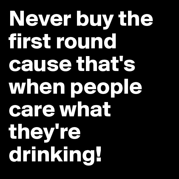 Never buy the first round cause that's when people care what they're drinking!