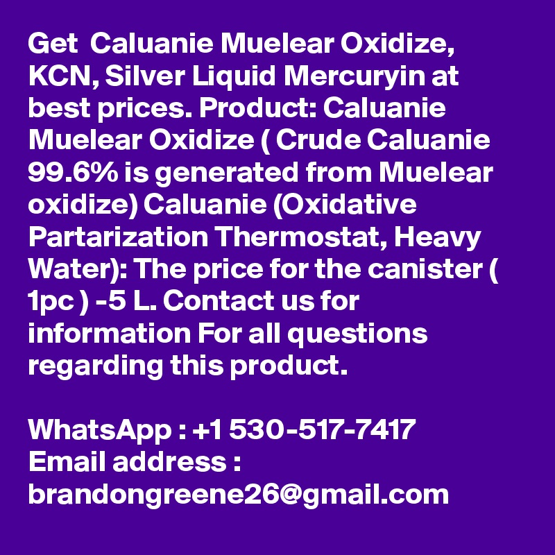 Get  Caluanie Muelear Oxidize, KCN, Silver Liquid Mercuryin at best prices. Product: Caluanie Muelear Oxidize ( Crude Caluanie 99.6% is generated from Muelear oxidize) Caluanie (Oxidative Partarization Thermostat, Heavy Water): The price for the canister ( 1pc ) -5 L. Contact us for information For all questions regarding this product.

WhatsApp : +1 530-517-7417
Email address : brandongreene26@gmail.com