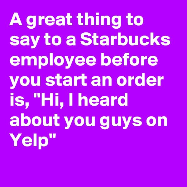 A great thing to say to a Starbucks employee before you start an order is, "Hi, I heard about you guys on Yelp"