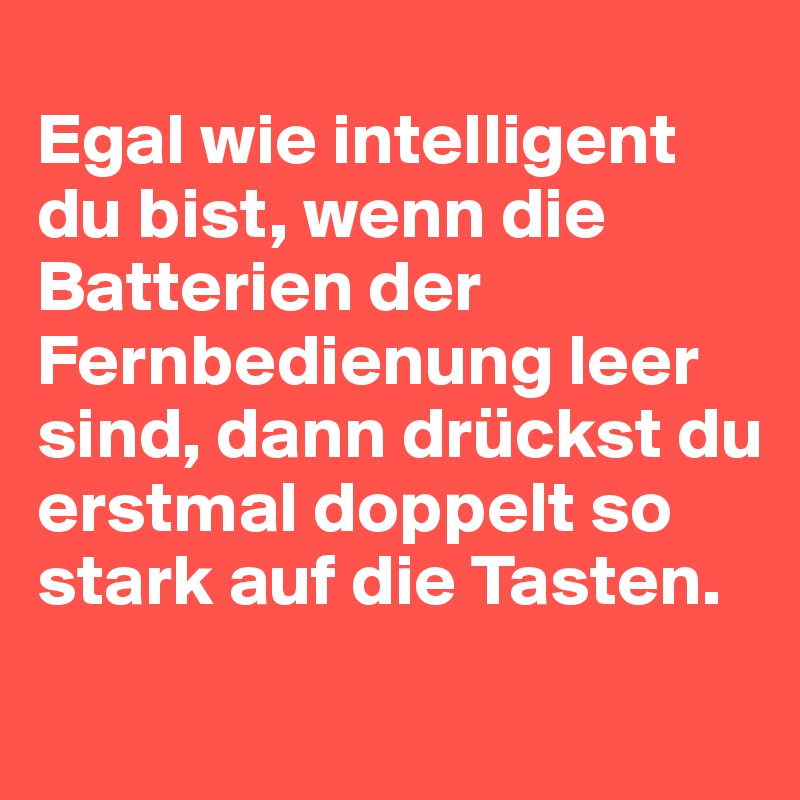
Egal wie intelligent du bist, wenn die Batterien der Fernbedienung leer sind, dann drückst du erstmal doppelt so stark auf die Tasten.
