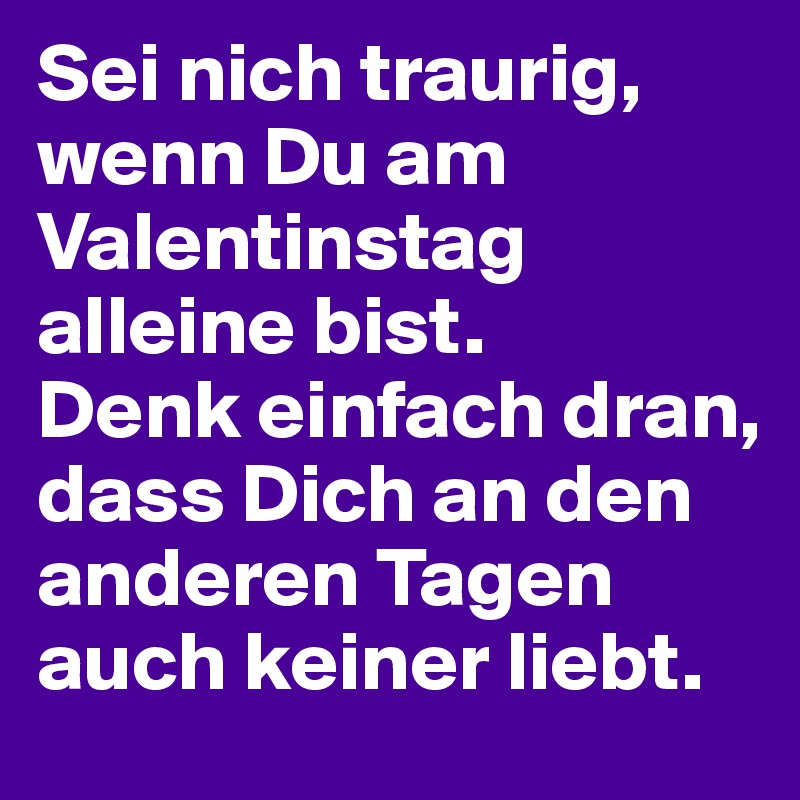 Sei nich traurig, wenn Du am Valentinstag alleine bist.
Denk einfach dran, dass Dich an den anderen Tagen auch keiner liebt.