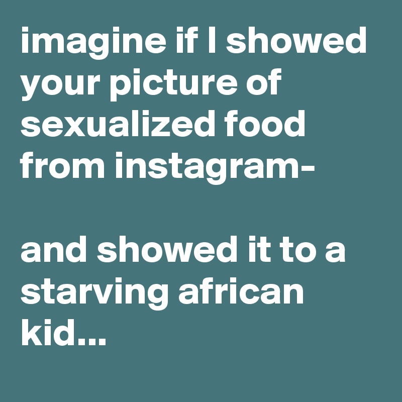 imagine if I showed your picture of sexualized food from instagram-

and showed it to a starving african kid...