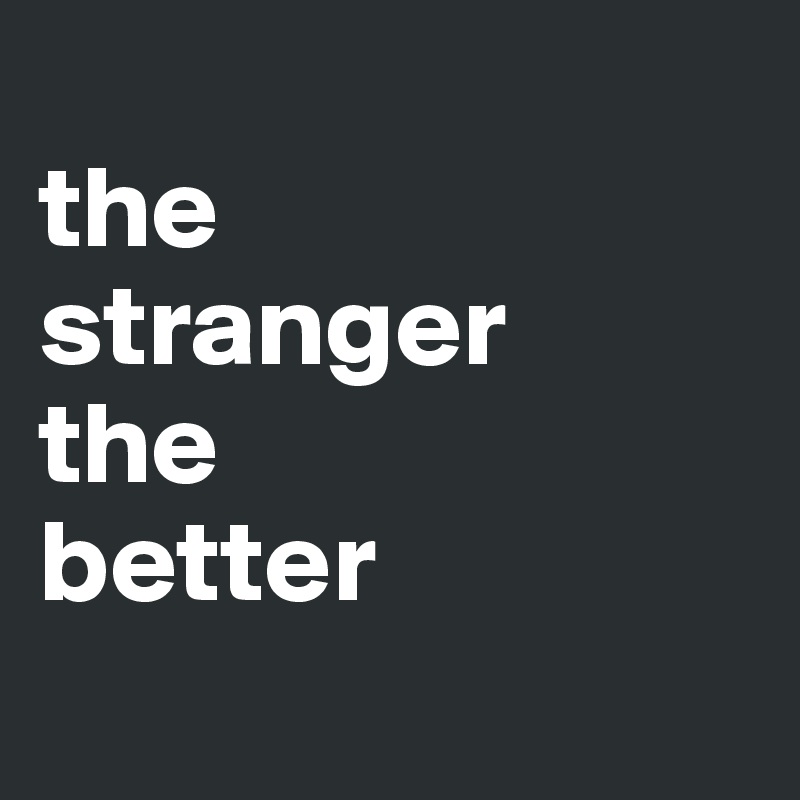 
the 
stranger
the 
better
