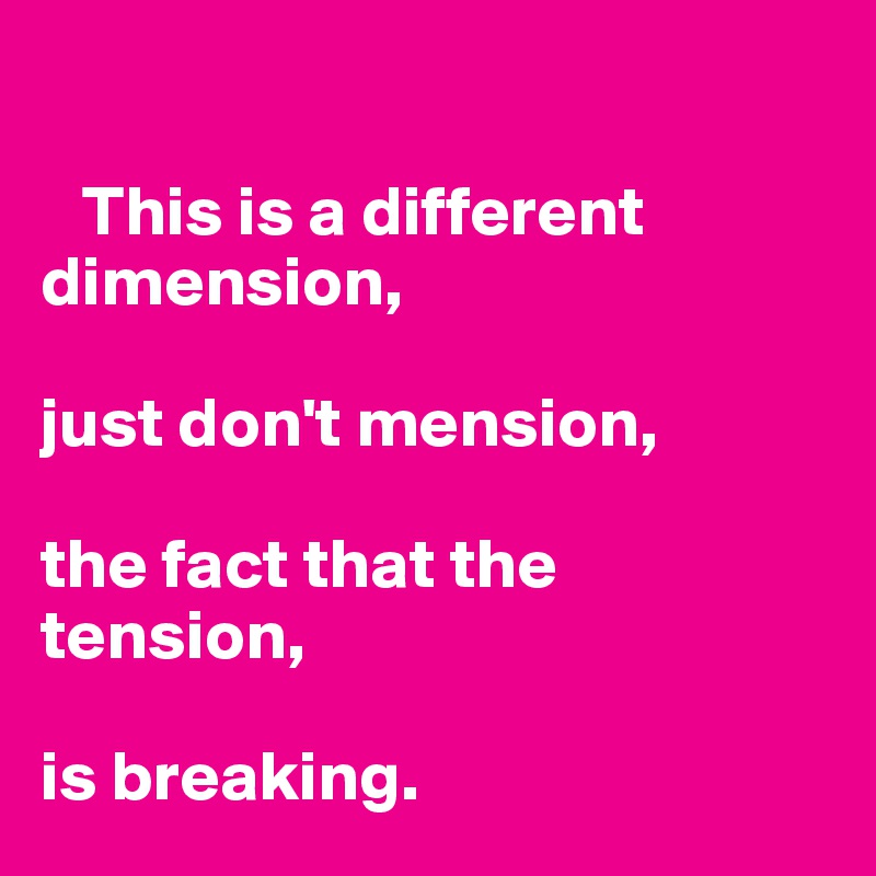

   This is a different dimension,

just don't mension,

the fact that the tension,

is breaking.