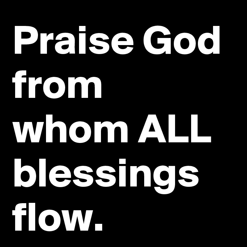 Praise God from whom ALL blessings flow.