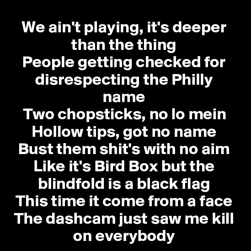 We ain't playing, it's deeper than the thing
People getting checked for disrespecting the Philly name
Two chopsticks, no lo mein
Hollow tips, got no name
Bust them shit's with no aim
Like it's Bird Box but the blindfold is a black flag
This time it come from a face
The dashcam just saw me kill on everybody