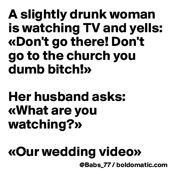 A slightly drunk woman is watching TV and yells:
«Don't go there! Don't go to the church you dumb bitch!»

Her husband asks:
«What are you watching?»

«Our wedding video»