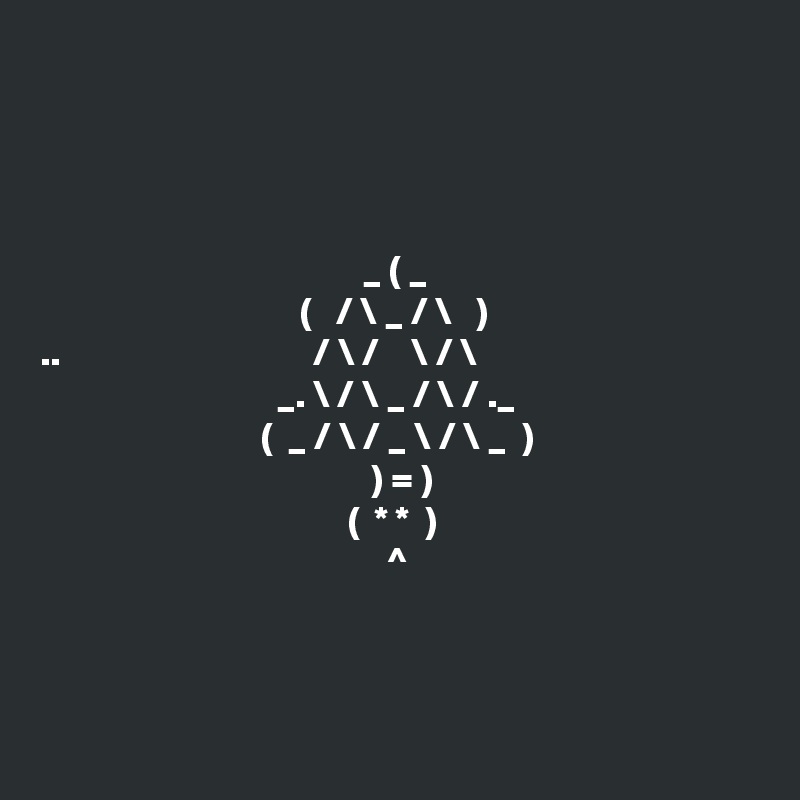 




                                         _ ( _
                                 (   / \ _ / \   )
..                                / \ /    \ / \
                              _. \ / \ _ / \ / ._
                            (  _ / \ / _ \ / \ _  )
                                          ) = )
                                       (  * *  )
                                            ^ 




