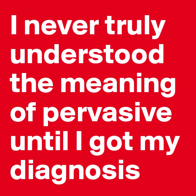 I never truly understood the meaning of pervasive until I got my diagnosis