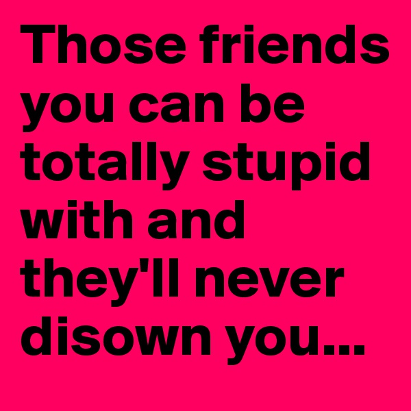 Those friends you can be totally stupid with and they'll never disown you...