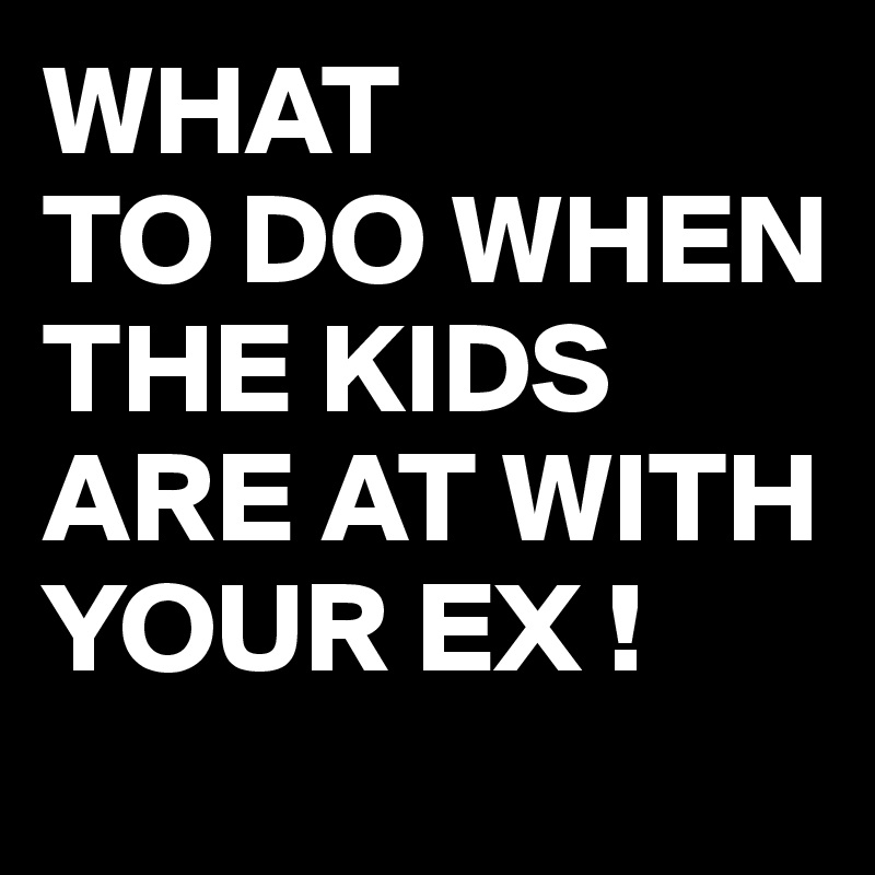 WHAT
TO DO WHEN THE KIDS ARE AT WITH YOUR EX !