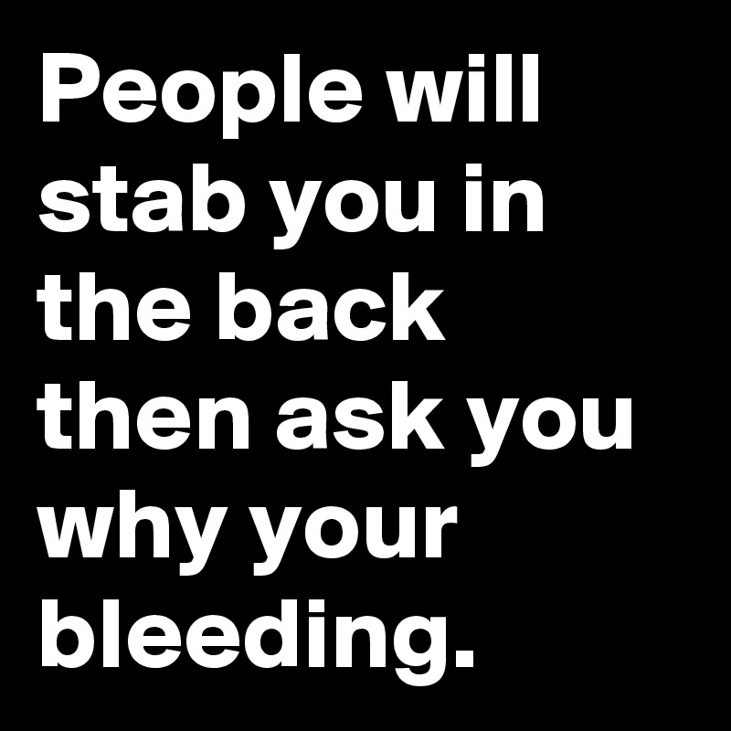 People will stab you in the back
then ask you why your bleeding.