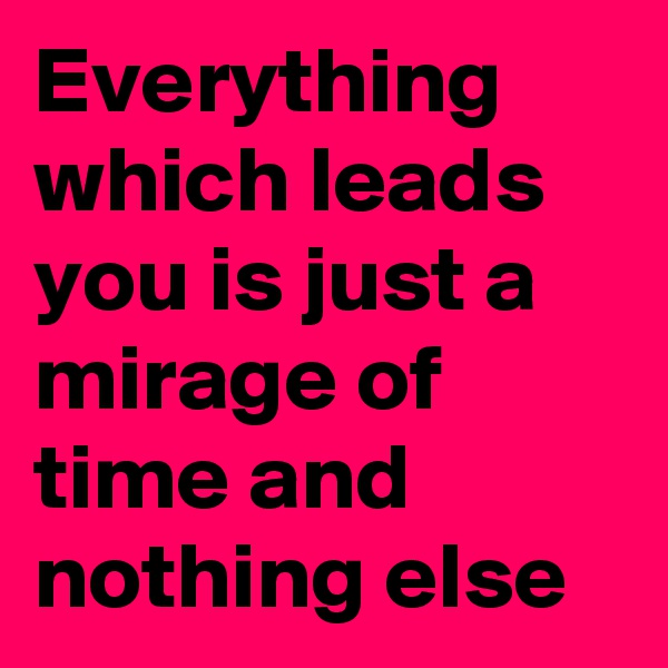 Everything which leads you is just a mirage of time and nothing else