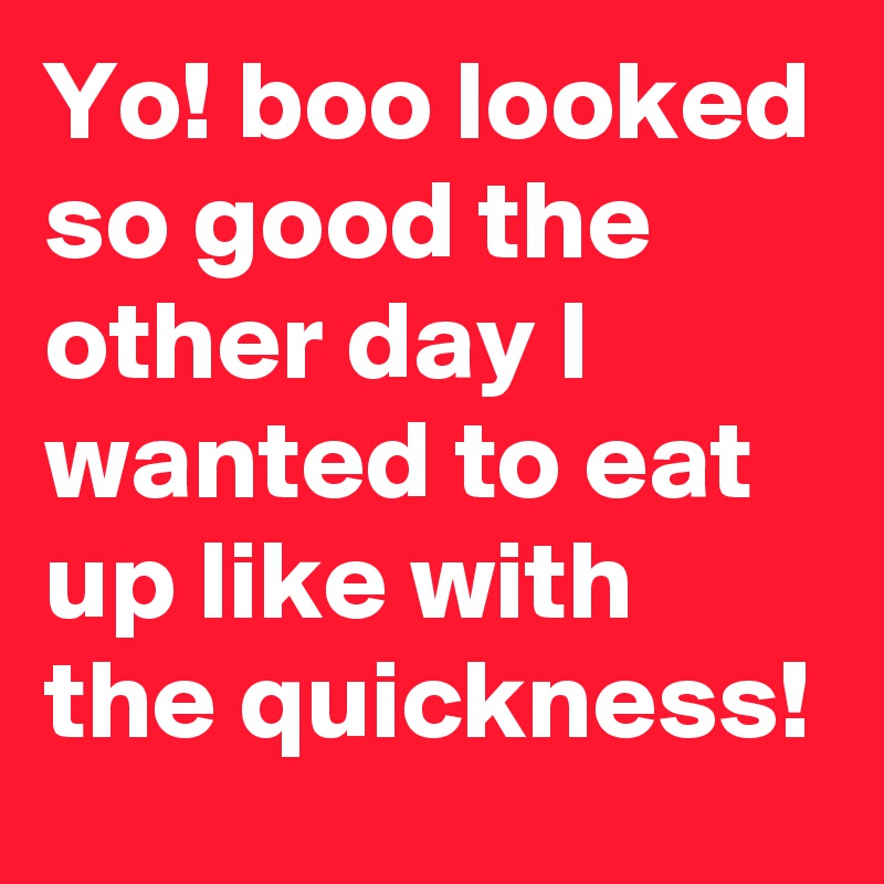 Yo! boo looked so good the other day I wanted to eat up like with the quickness!