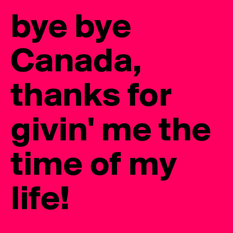 bye bye Canada, thanks for givin' me the time of my life!