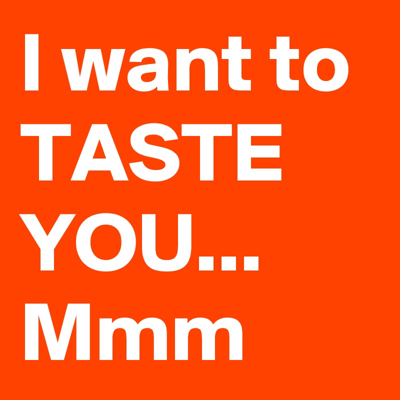 I want to
TASTE
YOU...
Mmm