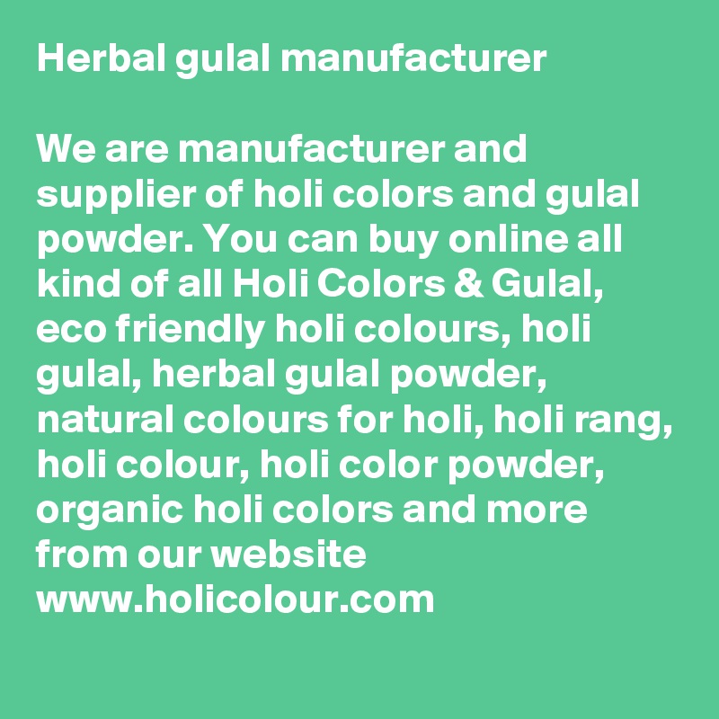 Herbal gulal manufacturer
 
We are manufacturer and supplier of holi colors and gulal powder. You can buy online all kind of all Holi Colors & Gulal, eco friendly holi colours, holi gulal, herbal gulal powder, natural colours for holi, holi rang, holi colour, holi color powder, organic holi colors and more from our website www.holicolour.com
