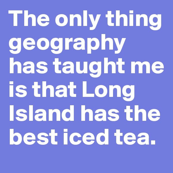 The only thing geography has taught me is that Long Island has the best iced tea.