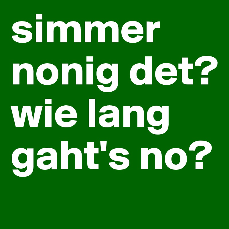 simmer nonig det? wie lang gaht's no?