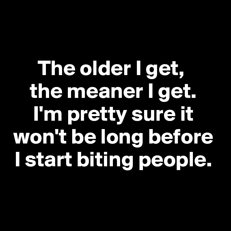 

The older I get, 
the meaner I get.
I'm pretty sure it won't be long before I start biting people.

