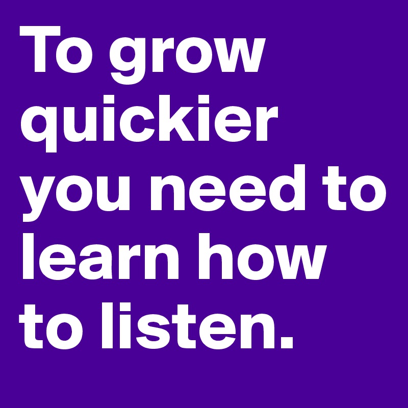 To grow quickier you need to learn how to listen. 