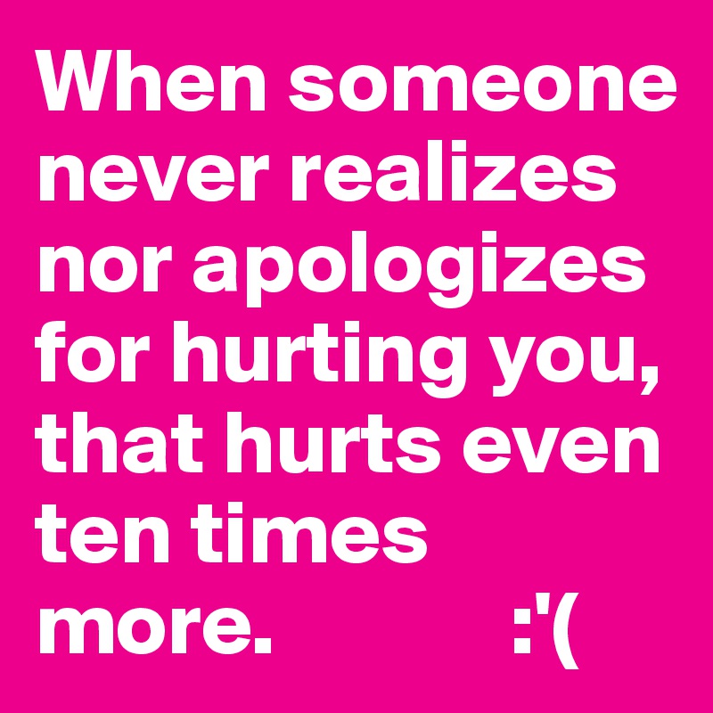 When someone never realizes nor apologizes for hurting you,
that hurts even ten times more.             :'(