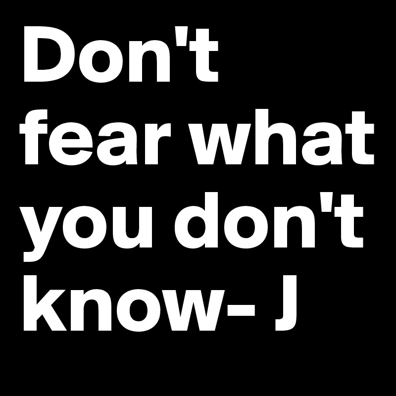 Don't fear what you don't know- J