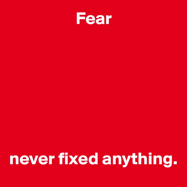                    Fear







never fixed anything.