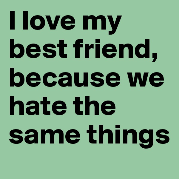 I love my best friend, because we hate the same things