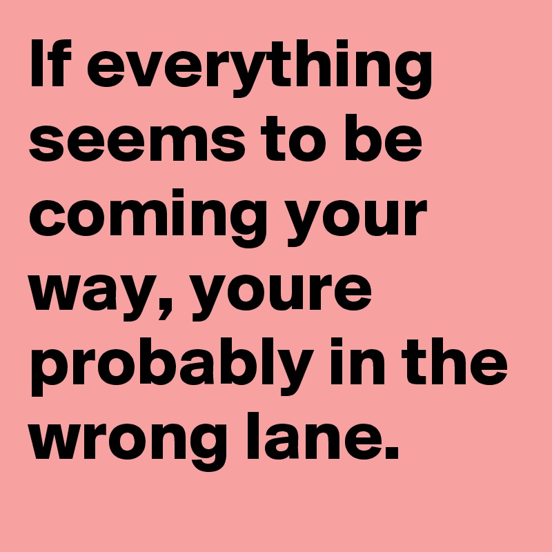 If everything seems to be coming your way, youre probably in the wrong lane.