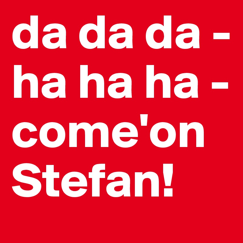 da da da - ha ha ha - come'on Stefan! 