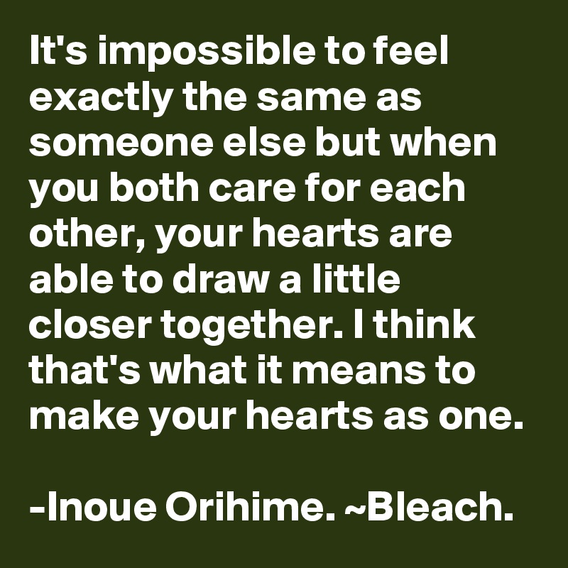 It's impossible to feel exactly the same as someone else but when you both care for each other, your hearts are able to draw a little closer together. I think that's what it means to make your hearts as one. 

-Inoue Orihime. ~Bleach.