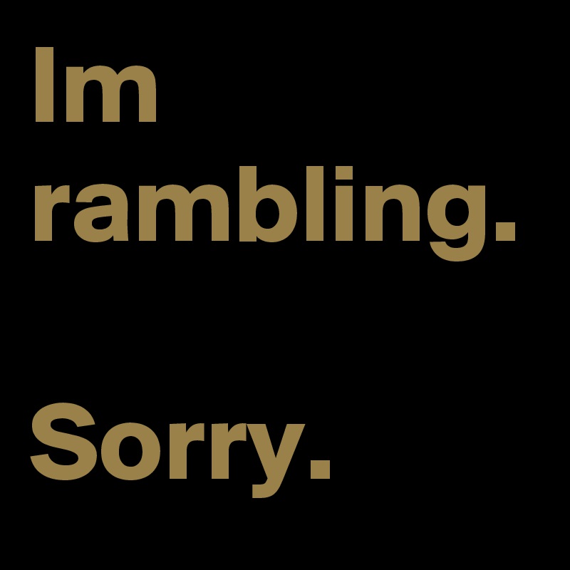 Im rambling. 

Sorry.