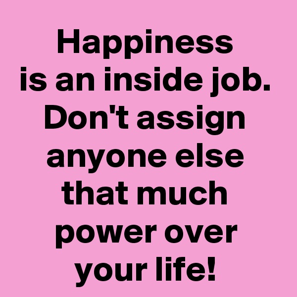 Happiness
is an inside job.
Don't assign anyone else that much power over your life!