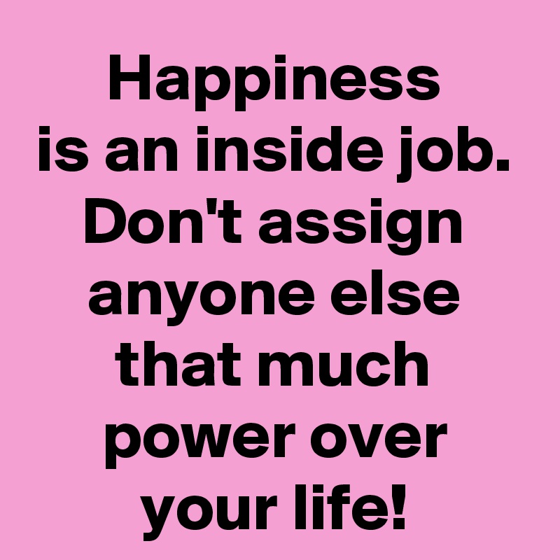 Happiness
is an inside job.
Don't assign anyone else that much power over your life!