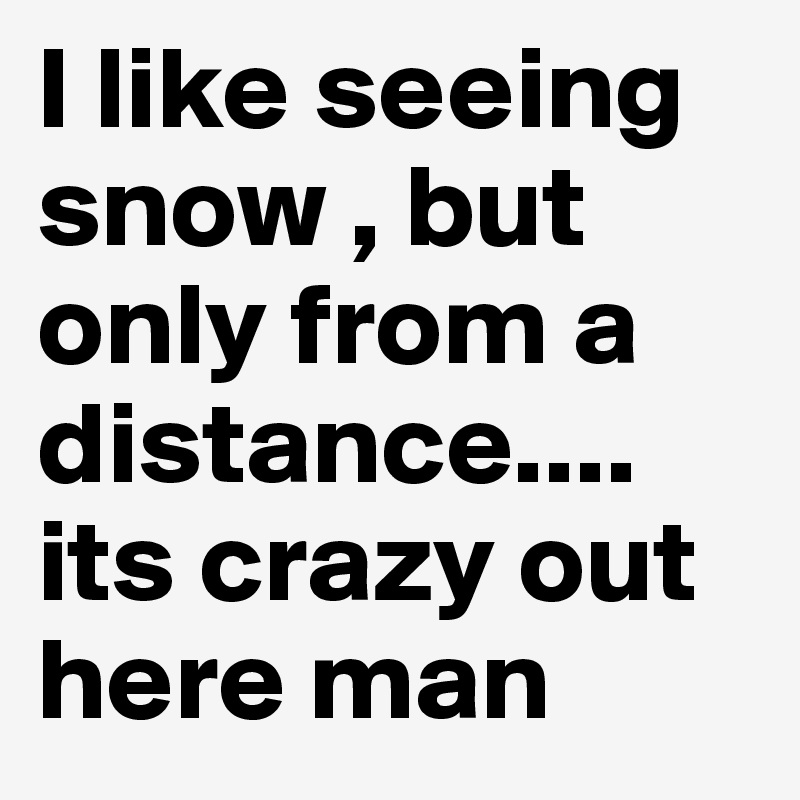 I like seeing snow , but only from a distance.... its crazy out here man
